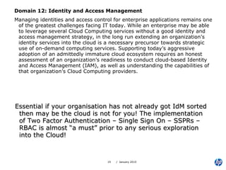 Domain 12: Identity and Access Management Managing identities and access control for enterprise applications remains one of the greatest challenges facing IT today. While an enterprise may be able to leverage several Cloud Computing services without a good identity and access management strategy, in the long run extending an organization’s identity services into the cloud is a necessary precursor towards strategic use of on-demand computing services. Supporting today’s aggressive adoption of an admittedly immature cloud ecosystem requires an honest assessment of an organization’s readiness to conduct cloud-based Identity and Access Management (IAM), as well as understanding the capabilities of that organization’s Cloud Computing providers. Essential if your organisation has not already got IdM sorted then may be the cloud is not for you! The implementation of Two Factor Authentication – Single Sign On – SSPRs – RBAC is almost “a must” prior to any serious exploration into the Cloud! 