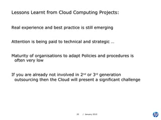 Lessons Learnt from Cloud Computing Projects: Real experience and best practice is still emerging Attention is being paid to technical and strategic … Maturity of organisations to adapt Policies and procedures is often very low  If you are already not involved in 2 nd  or 3 rd  generation outsourcing then the Cloud will present a significant challenge   