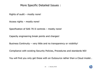 More Specific Detailed Issues : Rights of audit – mostly none! Access rights – mostly none! Specification of SAS 70 II controls – mostly none! Capacity engineering break points and charges! Business Continuity – very little and no transparency or visibility! Compliance with existing Security Policies, Procedures and standards NO! You will find you only get these with an Outsource rather than a Cloud model… 
