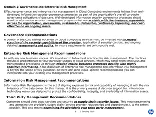 Domain 2: Governance and Enterprise Risk Management Effective governance and enterprise risk management in Cloud Computing environments follows from well-developed information security governance processes, as part of the organization’s overall corporate governance obligations of due care. Well-developed information security governance processes should result in information security management programs that are  scalable with the business, repeatable across the organization, measurable, sustainable, defensible, continually improving, and cost-effective on an ongoing basis. Governance Recommendations A portion of the cost savings obtained by Cloud Computing services must be invested into  increased scrutiny of the security capabilities of the provider , application of security controls, and ongoing detailed  assessments and audits , to ensure requirements are continuously met. Enterprise Risk Management Recommendations As with any new business process, it’s important to follow best practices for risk management. The practices should be proportionate to your particular usages of cloud services, which may range from innocuous and transient data processing up through  mission critical business processes dealing with highly sensitive information . A full discussion of enterprise risk management and information risk management is beyond the scope of this guidance, but here are some cloud-specific recommendations you can incorporate into your existing risk management processes. Information Risk Management Recommendations Information Risk Management is the act of aligning exposure to risk and capability of managing it with the risk tolerance of the data owner. In this manner, it is the primary means of decision support for  information technology resources designed to protect the confidentiality, integrity, and availability of information assets. Third Party Management Recommendations Customers should view cloud services and security  as supply chain security issues . This means examining and assessing the provider’s supply chain (service provider relationships and dependencies), to the extent possible. This also means  examining the provider’s own third party management . 
