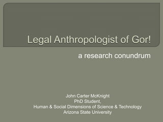 Legal Anthropologist of Gor!  a research conundrum John Carter McKnight PhD Student, Human & Social Dimensions of Science & Technology Arizona State University 