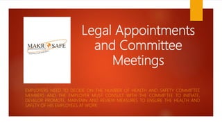 Legal Appointments
and Committee
Meetings
EMPLOYERS NEED TO DECIDE ON THE NUMBER OF HEALTH AND SAFETY COMMITTEE
MEMBERS AND THE EMPLOYER MUST CONSULT WITH THE COMMITTEE TO INITIATE,
DEVELOP, PROMOTE, MAINTAIN AND REVIEW MEASURES TO ENSURE THE HEALTH AND
SAFETY OF HIS EMPLOYEES AT WORK.
 