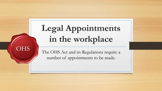 Legal Appointments
in the workplace
The OHS Act and its Regulations require a
number of appointments to be made.
 
