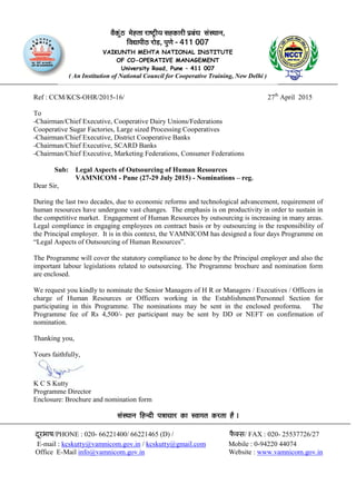 Ref : CCM/KCS-OHR/2015-16/ 27th
April 2015
To
-Chairman/Chief Executive, Cooperative Dairy Unions/Federations
Cooperative Sugar Factories, Large sized Processing Cooperatives
-Chairman/Chief Executive, District Cooperative Banks
-Chairman/Chief Executive, SCARD Banks
-Chairman/Chief Executive, Marketing Federations, Consumer Federations
Sub: Legal Aspects of Outsourcing of Human Resources
VAMNICOM - Pune (27-29 July 2015) - Nominations – reg.
Dear Sir,
During the last two decades, due to economic reforms and technological advancement, requirement of
human resources have undergone vast changes. The emphasis is on productivity in order to sustain in
the competitive market. Engagement of Human Resources by outsourcing is increasing in many areas.
Legal compliance in engaging employees on contract basis or by outsourcing is the responsibility of
the Principal employer. It is in this context, the VAMNICOM has designed a four days Programme on
“Legal Aspects of Outsourcing of Human Resources”.
The Programme will cover the statutory compliance to be done by the Principal employer and also the
important labour legislations related to outsourcing. The Programme brochure and nomination form
are enclosed.
We request you kindly to nominate the Senior Managers of H R or Managers / Executives / Officers in
charge of Human Resources or Officers working in the Establishment/Personnel Section for
participating in this Programme. The nominations may be sent in the enclosed proforma. The
Programme fee of Rs 4,500/- per participant may be sent by DD or NEFT on confirmation of
nomination.
Thanking you,
Yours faithfully,
K C S Kutty
Programme Director
Enclosure: Brochure and nomination form
ÔãâÔ©ãã¶ã ãäÖ¶ªãè ¹ã¨ããÞããÀ ‡ãŠã ÔÌããØã¦ã ‡ãŠÀ¦ãã Öõ ý
दरभाषू /PHONE : 020- 66221400/ 66221465 (D) / फै स/ FAX : 020- 25537726/27
E-mail : kcskutty@vamnicom.gov.in / kcskutty@gmail.com Mobile : 0-94220 44074
Office E-Mail info@vamnicom.gov.in Website : www.vamnicom.gov.in
Ìãõ‡ãŠâìŸ ½ãñÖ¦ãã ÀãÓ›Èãè¾ã ÔãÖ‡ãŠãÀãè ¹ãÆºãâ£ã ÔãâÔ©ãã¶ã,
ãäÌã²ãã¹ããèŸ Àãñ¡, ¹ãì¥ãñ - 411 007
VAIKUNTH MEHTA NATIONAL INSTITUTE
OF CO-OPERATIVE MANAGEMENT
University Road, Pune – 411 007
( An Institution of National Council for Cooperative Training, New Delhi )
 