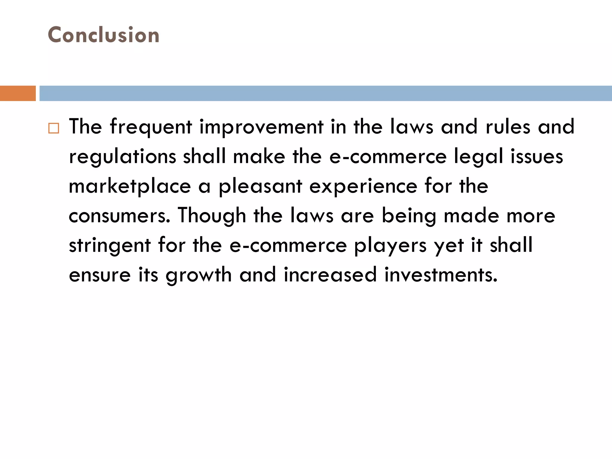 Conclusion
 The frequent improvement in the laws and rules and
regulations shall make the e-commerce legal issues
marketplace a pleasant experience for the
consumers. Though the laws are being made more
stringent for the e-commerce players yet it shall
ensure its growth and increased investments.
 