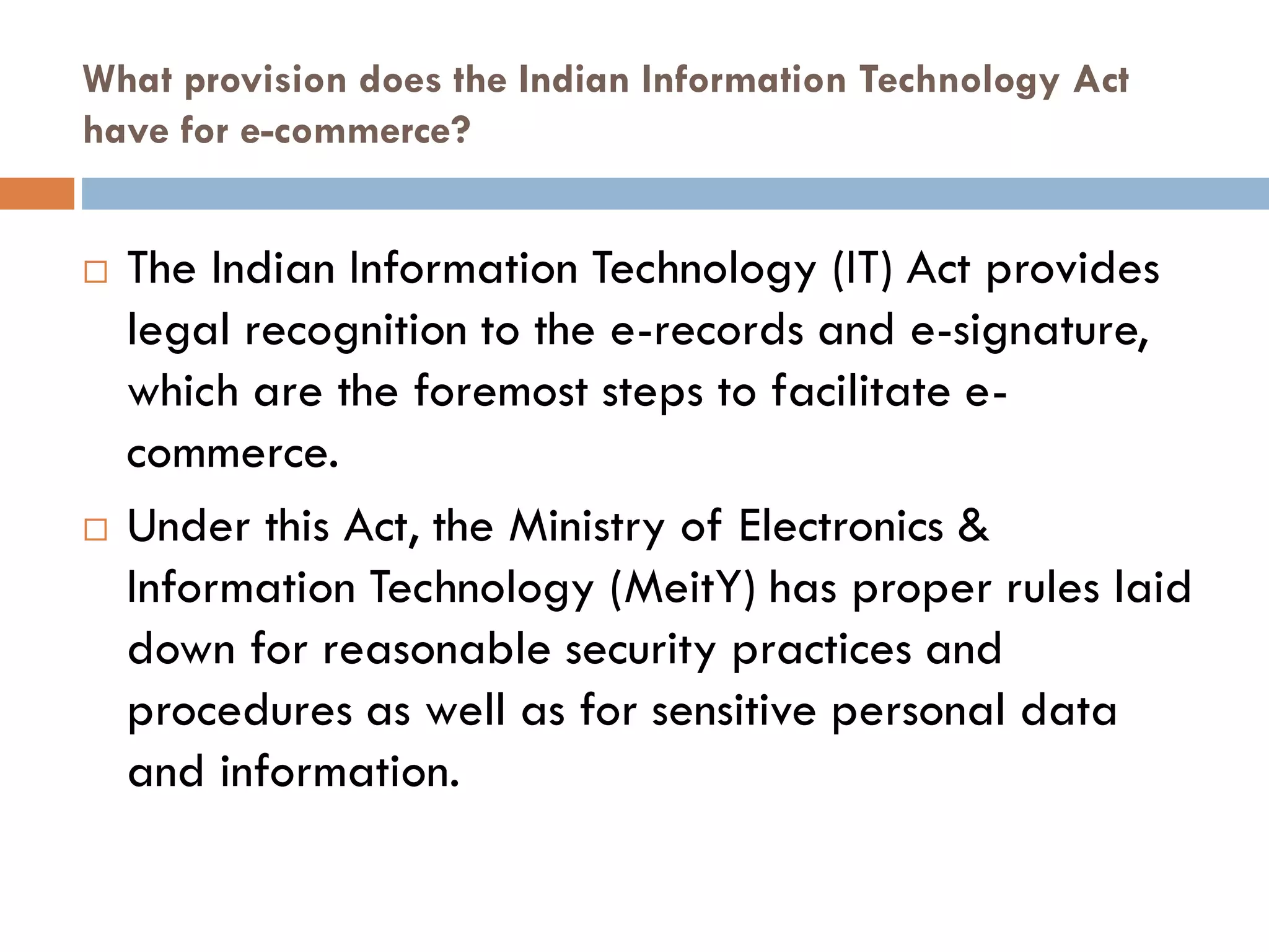 What provision does the Indian Information Technology Act
have for e-commerce?
 The Indian Information Technology (IT) Act provides
legal recognition to the e-records and e-signature,
which are the foremost steps to facilitate e-
commerce.
 Under this Act, the Ministry of Electronics &
Information Technology (MeitY) has proper rules laid
down for reasonable security practices and
procedures as well as for sensitive personal data
and information.
 