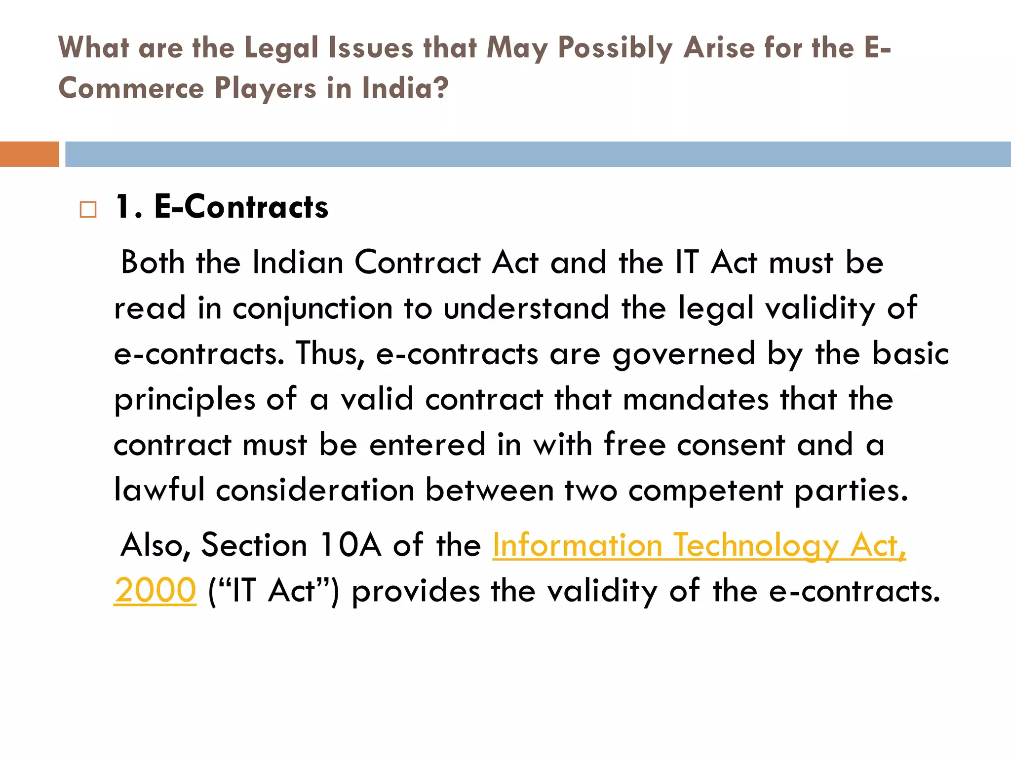What are the Legal Issues that May Possibly Arise for the E-
Commerce Players in India?
 1. E-Contracts
Both the Indian Contract Act and the IT Act must be
read in conjunction to understand the legal validity of
e-contracts. Thus, e-contracts are governed by the basic
principles of a valid contract that mandates that the
contract must be entered in with free consent and a
lawful consideration between two competent parties.
Also, Section 10A of the Information Technology Act,
2000 (“IT Act”) provides the validity of the e-contracts.
 
