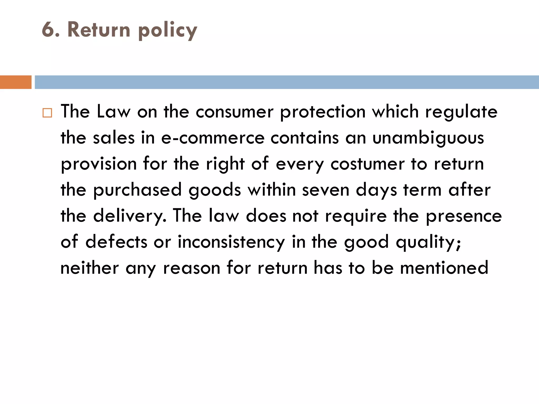 6. Return policy
 The Law on the consumer protection which regulate
the sales in e-commerce contains an unambiguous
provision for the right of every costumer to return
the purchased goods within seven days term after
the delivery. The law does not require the presence
of defects or inconsistency in the good quality;
neither any reason for return has to be mentioned
 