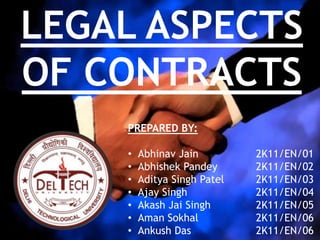 LEGAL ASPECTS
OF CONTRACTS
PREPARED BY:
• Abhinav Jain 2K11/EN/01
• Abhishek Pandey 2K11/EN/02
• Aditya Singh Patel 2K11/EN/03
• Ajay Singh 2K11/EN/04
• Akash Jai Singh 2K11/EN/05
• Aman Sokhal 2K11/EN/06
• Ankush Das 2K11/EN/06
 