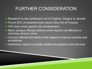 FURTHER CONSIDERATION
 Research by two professors out of Virginia: Gregory & Janosik
 Found 25% of students knew about Clery Act & Purpose
 10% took crime reports into consideration
 Many campus officials believe crime reports not effective in
reducing campus crime
 Campus officials did believe that helped to improve policies and
procedures
 Institutions need to consider additional programs and services
 