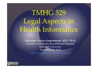 TMHG 529 
Legal Aspects in 
Health Informatics 
Nawanan Theera‐Ampornpunt, M.D., Ph.D. 
Faculty of Medicine Ramathibodi Hospital 
Mahidol University 
December 16, 2014 
http://www.SlideShare.net/Nawanan 
 