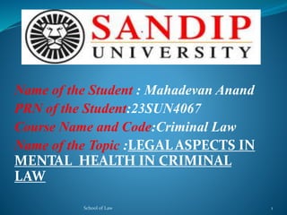 Name of the Student : Mahadevan Anand
PRN of the Student:23SUN4067
Course Name and Code:Criminal Law
Name of the Topic :LEGALASPECTS IN
MENTAL HEALTH IN CRIMINAL
LAW
School of Law 1
 