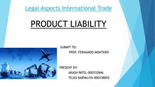 Legal Aspects International Trade
PRODUCT LIABILITY
SUBMIT TO:
PROF. FERNANDO MONTERO
PRESENT BY:
AKASH PATEL-000332846
TEJAS BARVALIYA-000338855
 