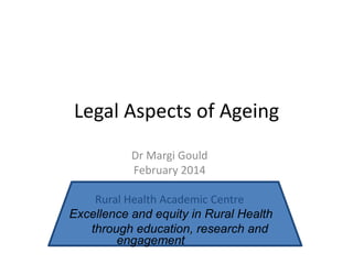 Legal Aspects of Ageing
Dr Margi Gould
February 2014
Rural Health Academic Centre
Excellence and equity in Rural Health
through education, research and
engagement

 