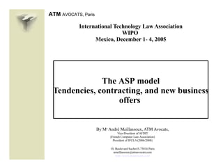 International Technology Law Association WIPO  Mexico, December 1- 4, 2005 T he   ASP   model Tendencies, contracting, and new business offers   By M e  André Meillassoux, ATM Avocats, Vice-President of AFDIT (French Computer Law Association) President of IFCLA (2006/2008) 10, Boulevard Suchet F-75016 Paris [email_address] http://www.atmavocats.com 