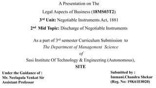 A Presentation on The
Legal Aspects of Business (18MS03T2)
3rd Unit: Negotiable Instruments Act, 1881
2nd Mid Topic: Discharge of Negotiable Instruments
As a part of 3rd semester Curriculum Submission to
The Department of Management Science
of
Sasi Institute Of Technology & Engineering (Autonomous),
SITE
Submitted by :
Immani.Chandra Shekar
(Reg. No: 19K61E0020)
Under the Guidance of :
Mr. Neelapala Venkat Sir
Assistant Professor
 