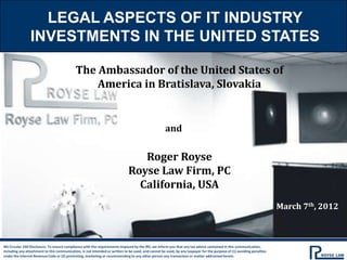 LEGAL ASPECTS OF IT INDUSTRY
                INVESTMENTS IN THE UNITED STATES

                                             The Ambassador of the United States of
                                                 America in Bratislava, Slovakia


                                                                                                    and

                                                                                Roger Royse
                                                                             Royse Law Firm, PC
                                                                               California, USA
                                                                                                                                                                       March 7th, 2012



IRS Circular 230 Disclosure: To ensure compliance with the requirements imposed by the IRS, we inform you that any tax advice contained in this communication,
including any attachment to this communication, is not intended or written to be used, and cannot be used, by any taxpayer for the purpose of (1) avoiding penalties
under the Internal Revenue Code or (2) promoting, marketing or recommending to any other person any transaction or matter addressed herein.
 