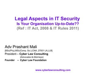 Legal Aspects in IT Security   Is Your Organisation Up-to-Date?? (Ref : IT Act, 2008 & IT Rules 2011) Adv Prashant Mali [BSc(Phy),MSc(Comp. Sci.),CNA, 27001 LA,LLB] President –  Cyber Law Consulting   (Advocates & Attorneys) Founder  –  Cyber Law Foundation www.cyberlawconsulting.com 