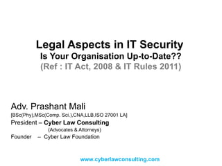 Legal Aspects in IT Security   Is Your Organisation Up-to-Date?? (Ref : IT Act, 2008 & IT Rules 2011) Adv. Prashant Mali [BSc(Phy),MSc(Comp. Sci.),CNA,LLB,ISO 27001 LA] President –  Cyber Law Consulting   (Advocates & Attorneys) Founder  –  Cyber Law Foundation www.cyberlawconsulting.com 