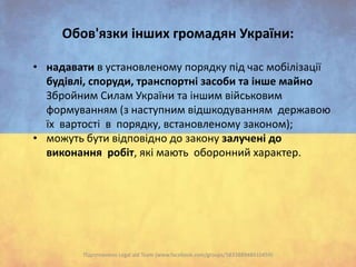 Oбов'язки інших громадян України:
• надавати в установленому порядку під час мобілізації
будівлі, споруди, транспортні засоби та інше майно
Збройним Силам України та іншим військовим
формуванням (з наступним відшкодуванням державою
їх вартості в порядку, встановленому законом);
• можуть бути відповідно до закону залучені до
виконання робіт, які мають оборонний характер.

Підготовлено Legal aid Team (www.facebook.com/groups/583388948410459)

 