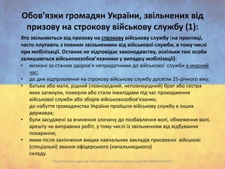 Oбов'язки громадян України, звільнених від
призову на строкову військову службу (1):
Хто звільняється від призову на строкову військову службу (на практиці,
часто плутають з повним звільненими від військової служби, в тому числі
при мобілізації. Останнє не відповідає законодавству, оскільки такі особи
залишаються військовозобов’язаними у випадку мобілізації):
• визнані за станом здоров'я непридатними до військової служби в мирний
час;
• до дня відправлення на строкову військову службу досягли 25-річного віку;
• батько або мати, рідний (повнорідний, неповнорідний) брат або сестра
яких загинули, померли або стали інвалідами під час проходження
військової служби або зборів військовозобов'язаних;
до набуття громадянства України пройшли військову службу в інших
державах;
• були засуджені за вчинення злочину до позбавлення волі, обмеження волі,
арешту чи виправних робіт, у тому числі із звільненням від відбування
покарання;
• яким після закінчення вищих навчальних закладів присвоєно військові
(спеціальні) звання офіцерського (начальницького)
складу.
Підготовлено Legal aid Team (www.facebook.com/groups/583388948410459)

 