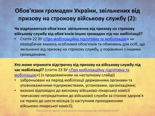 Oбов'язки громадян України, звільнених від
призову на строкову військову службу (2):
Чи відрізняються обов'язки звільнених від призову на строкову
військову службу від обов'язків інших громадян під час мобілізації?
• Стаття 22 ЗУ «Про мобілізаційну підготовку та мобілізацію» не
передбачає якихось особливих обов'язків та обмежень для осіб, що
звільненні від призову на строкову службу, у порівнянні з іншими
громадянами.
Хто може отримати відстрочку від призову на військову службу під
час мобілізації? (стаття 23 ЗУ «Про мобілізаційну підготовку та
мобілізацію») (з продовженням на наступному слайді)
• заброньовані на період мобілізації державними органами та
уповноваженими підприємствами, установами, організаціями;
• визнані відповідно до висновку військово-лікарської комісії
тимчасово непридатними до військової служби за станом здоров'я
на термін до шести місяців (з наступним проходженням
військово-лікарської комісії);
Підготовлено Legal aid Team (www.facebook.com/groups/583388948410459)

 