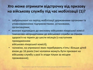 Хто може отримати відстрочку від призову
на військову службу під час мобілізації (1)?
• заброньовані на період мобілізації державними органами та
уповноваженими підприємствами, установами,
організаціями;
• визнані відповідно до висновку військово-лікарської комісії
тимчасово непридатними до військової служби за станом
здоров'я на термін до шести місяців (з наступним
проходженням
військово-лікарської комісії);
• чоловіки, на утриманні яких перебувають п'ять і більше дітей
віком до 16 років (такі чоловіки можуть бути призвані на
військову службу у разі їх згоди тільки за місцем
проживання);
Підготовлено Legal aid Team (www.facebook.com/groups/583388948410459)

 