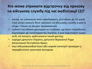 Хто може отримати відстрочку від призову
на військову службу під час мобілізації (2)?
• жінки, на утриманні яких перебувають діти віком до 16 років
(такі жінки можуть бути призвані на військову службу в разі їх
згоди і тільки за місцем проживання);
• зайняті постійним доглядом за особами, що його потребують,
відповідно до законодавства України, в разі відсутності інших
осіб, які можуть здійснювати такий догляд;
• народні депутати України, депутати Верховної Ради
Автономної Республіки Крим;
• інші військовозобов'язані або окремі категорії громадян у
передбачених законами випадках.

Підготовлено Legal aid Team (www.facebook.com/groups/583388948410459)

 