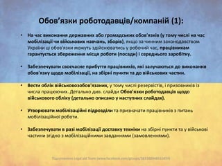 Обов’язки роботодавців/компаній (1):
• На час виконання державних або громадських обов'язків (у тому числі на час
мобілізації чи військових навчань, зборів), якщо за чинним законодавством
України ці обов'язки можуть здійснюватись у робочий час, працівникам
гарантується збереження місця роботи (посади) і середнього заробітку.
• Забезпечувати своєчасне прибуття працівників, які залучаються до виконання
обов'язку щодо мобілізації, на збірні пункти та до військових частин.
• Вести облік військовозобов'язаних, у тому числі резервістів, і призовників із
числа працюючих. Детально див. слайди Обов’язки роботодавців щодо
військового обліку (детально описано у наступних слайдах).
• Утворювати мобілізаційні підрозділи та призначати працівників з питань
мобілізаційної роботи.
• Забезпечувати в разі мобілізації доставку техніки на збірні пункти та у військові
частини згідно з мобілізаційними завданнями (замовленнями).

Підготовлено Legal aid Team (www.facebook.com/groups/583388948410459)

 