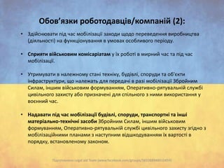 Обов’язки роботодавців/компаній (2):
• Здійснювати під час мобілізації заходи щодо переведення виробництва
(діяльності) на функціонування в умовах особливого періоду.
• Сприяти військовим комісаріатам у їх роботі в мирний час та під час
мобілізації.
• Утримувати в належному стані техніку, будівлі, споруди та об'єкти
інфраструктури, що належать для передачі в разі мобілізації Збройним
Силам, іншим військовим формуванням, Оперативно-рятувальній службі
цивільного захисту або призначені для спільного з ними використання у
воєнний час.
• Надавати під час мобілізації будівлі, споруди, транспортні та інші
матеріально-технічні засоби Збройним Силам, іншим військовим
формуванням, Оперативно-рятувальній службі цивільного захисту згідно з
мобілізаційними планами з наступним відшкодуванням їх вартості в
порядку, встановленому законом.

Підготовлено Legal aid Team (www.facebook.com/groups/583388948410459)

 