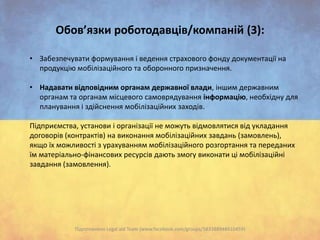 Обов’язки роботодавців/компаній (3):
• Забезпечувати формування і ведення страхового фонду документації на
продукцію мобілізаційного та оборонного призначення.
• Надавати відповідним органам державної влади, іншим державним
органам та органам місцевого самоврядування інформацію, необхідну для
планування і здійснення мобілізаційних заходів.
Підприємства, установи і організації не можуть відмовлятися від укладання
договорів (контрактів) на виконання мобілізаційних завдань (замовлень),
якщо їх можливості з урахуванням мобілізаційного розгортання та переданих
їм матеріально-фінансових ресурсів дають змогу виконати ці мобілізаційні
завдання (замовлення).

Підготовлено Legal aid Team (www.facebook.com/groups/583388948410459)

 