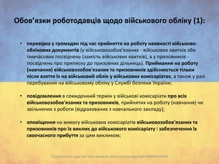 Обов’язки роботодавців щодо військового обліку (1):
• перевірка у громадян під час прийняття на роботу наявності військовооблікових документів (у військовозобов'язаних - військових квитків або
тимчасових посвідчень (замість військових квитків), а у призовників посвідчень про приписку до призовних дільниць). Приймання на роботу
(навчання) військовозобов'язаних та призовників здійснюється тільки
після взяття їх на військовий облік у військових комісаріатах, а також у разі
перебування на військовому обліку у Службі безпеки України;
• повідомлення в семиденний термін у військові комісаріати про всіх
військовозобов'язаних та призовників, прийнятих на роботу (навчання) чи
звільнених з роботи (відрахованих з навчального закладу);
• оповіщення на вимогу військових комісаріатів військовозобов'язаних та
призовників про їх виклик до військового комісаріату і забезпечення їх
своєчасного прибуття за цим викликом;

Підготовлено Legal aid Team (www.facebook.com/groups/583388948410459)

 