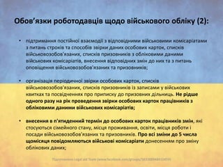 Обов’язки роботодавців щодо військового обліку (2):
• підтримання постійної взаємодії з відповідними військовими комісаріатами
з питань строків та способів звірки даних особових карток, списків
військовозобов'язаних, списків призовників з обліковими даними
військових комісаріатів, внесення відповідних змін до них та з питань
оповіщення військовозобов'язаних та призовників;

• організація періодичної звірки особових карток, списків
військовозобов'язаних, списків призовників із записами у військових
квитках та посвідченнях про приписку до призовних дільниць. Не рідше
одного разу на рік проведення звірки особових карток працівників з
обліковими даними військових комісаріатів;
• внесення в п'ятиденний термін до особових карток працівників змін, які
стосуються сімейного стану, місця проживання, освіти, місця роботи і
посади військовозобов'язаних та призовників. Про всі зміни до 5 числа
щомісяця повідомляються військові комісаріати донесенням про зміну
облікових даних;
Підготовлено Legal aid Team (www.facebook.com/groups/583388948410459)

 