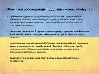 Обов’язки роботодавців щодо військового обліку (3):
• приймання під розписку від військовозобов'язаних і призовників їх
військово-облікових документів для подання у військові комісаріати,
звіряння з особовими картками, списками військовозобов'язаних та
списками призовників;
• складання і не пізніше 1 грудня поточного року подавання до військових
комісаріатів списків громадян, які підлягають приписці до призовних
дільниць;
• повідомлення про військовозобов'язаних та призовників, які порушили
вимоги законодавства про військовий обов'язок і військову службу,
надсилаються у військові комісаріати для притягнення винних до
відповідальності згідно з законом;
• ведення журналу перевірок стану обліку військовозобов'язаних і
призовників.

Підготовлено Legal aid Team (www.facebook.com/groups/583388948410459)

 