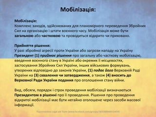 Мобілізація:
Мобілізація:
Комплекс заходів, здійснюваних для планомірного переведення Збройних
Сил на організацію і штати воєнного часу. Мобілізація може бути
загальною або частковою та проводиться відкрито чи приховано.
Прийняття рішення:
У разі збройної агресії проти України або загрози нападу на Україну
Президент (1) приймає рішення про загальну або часткову мобілізацію,
введення воєнного стану в Україні або окремих її місцевостях,
застосування Збройних Сил України, інших військових формувань,
утворених відповідно до законів України, (1) подає його Верховній Раді
України на (3) схвалення чи затвердження, а також (4) вносить до
Верховної Ради України подання про оголошення стану війни.
Вид, обсяги, порядок і строк проведення мобілізації визначаються
Президентом в рішенні про її проведення. Рішення про проведення
відкритої мобілізації має бути негайно оголошене через засоби масової
інформації.
Підготовлено Legal aid Team (www.facebook.com/groups/583388948410459)

 