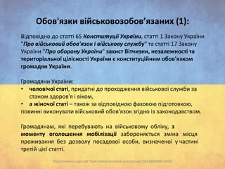 Oбов'язки військовозобов’язаних (1):
Відповідно до статті 65 Конституції України, статті 1 Закону України
"Про військовий обов'язок і військову службу" та статті 17 Закону
України "Про оборону України" захист Вітчизни, незалежності та
територіальної цілісності України є конституційним обов'язком
громадян України.
Громадяни України:
• чоловічої статі, придатні до проходження військової служби за
станом здоров'я і віком,
• а жіночої статі – також за відповідною фаховою підготовкою,
повинні виконувати військовий обов'язок згідно із законодавством.
Громадянам, які перебувають на військовому обліку, з
моменту оголошення мобілізації забороняється зміна місця
проживання без дозволу посадової особи, визначеної у частині
третій цієї статті.
Підготовлено Legal aid Team (www.facebook.com/groups/583388948410459)

 