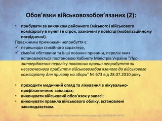 Oбов'язки військовозобов’язаних (2):
• прибувати за викликом районного (міського) військового
комісаріату в пункт і в строк, зазначені у повістці (мобілізаційному
посвідченні).
Поважними причинами неприбуття є:
 перешкоди стихійного характеру,
 сімейні обставини та інші поважні причини, перелік яких
встановлюється постановою Кабінету Міністрів України "Про
затвердження переліку поважних причин неприбуття чи
несвоєчасного прибуття військовозобов'язаного до військового
комісаріату для призову на збори" № 673 від 28.07.2010 року.
• проходити медичний огляд та лікування в лікувальнопрофілактичних закладах;
• виконувати військовий обов'язок у запасі;
• виконувати правила військового обліку, встановлені
законодавством.
Підготовлено Legal aid Team (www.facebook.com/groups/583388948410459)

 