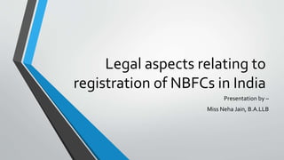 Legal aspects relating to
registration of NBFCs in India
Presentation by –
Miss Neha Jain, B.A.LLB
 
