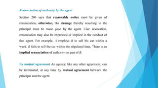 Renunciation of authority by the agent
Section 206 says that reasonable notice must be given of
renunciation, otherwise, the damage thereby resulting to the
principal must be made good by the agent. Like, revocation,
renunciation may also be expressed or implied in the conduct of
that agent. For example, A employs B to sell his car within a
week. B fails to sell the car within the stipulated time. There is an
implied renunciation of authority on part of B.
By mutual agreement An agency, like any other agreement, can
be terminated, at any time by mutual agreement between the
principal and the agent.
 