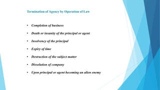 Termination of Agency by Operation of Law
• Completion of business
• Death or insanity of the principal or agent
• Insolvency of the principal
• Expiry of time
• Destruction of the subject matter
• Dissolution of company
• Upon principal or agent becoming an alien enemy
 
