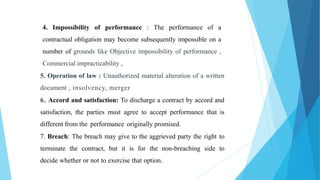 4. Impossibility of performance : The performance of a
contractual obligation may become subsequently impossible on a
number of grounds like Objective impossibility of performance ,
Commercial impracticability ,
5. Operation of law : Unauthorized material alteration of a written
document , insolvency, merger
6. Accord and satisfaction: To discharge a contract by accord and
satisfaction, the parties must agree to accept performance that is
different from the performance originally promised.
7. Breach: The breach may give to the aggrieved party the right to
terminate the contract, but it is for the non-breaching side to
decide whether or not to exercise that option.
 