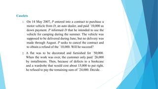 Caselets
1. On 14 May 2007, P entered into a contract to purchase a
motor vehicle from D, an auto dealer, and paid `10,000 as
down payment. P informed D that he intended to use the
vehicle for camping during the summer. The vehicle was
supposed to be delivered during June, but no delivery was
made through August. P seeks to cancel the contract and
to obtain a refund of the `10,000. Will he succeed?
2. A flat was to be decorated and furnished for `50,000.
When the work was over, the customer only paid `26,000
by installments. Then, because of defects to a bookcase
and a wardrobe that would cost about 15,000 to put right,
he refused to pay the remaining sum of `24,000. Decide.
 