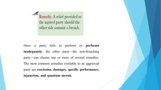 Once a party fails to perform or performs
inadequately, the other party—the non-breaching
party—can choose one or more of several remedies.
The most common remedies available to an aggrieved
party are rescission, damages, specific performance,
injunction, and quantum meruit.
 