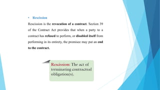 • Rescission
Rescission is the revocation of a contract. Section 39
of the Contract Act provides that when a party to a
contract has refused to perform, or disabled itself from
performing in its entirety, the promisee may put an end
to the contract.
 