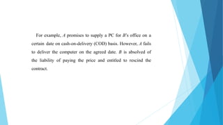 For example, A promises to supply a PC for B’s office on a
certain date on cash-on-delivery (COD) basis. However, A fails
to deliver the computer on the agreed date. B is absolved of
the liability of paying the price and entitled to rescind the
contract.
 