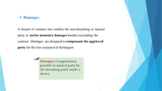  Damages
A breach of contract also entitles the non-breaching or injured
party to suefor monetary damages besides rescinding the
contract. Damages are designed to compensate the aggrieved
party for the loss sustained in thebargain
 