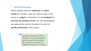 • Specific Performance
Where damages represent inadequate or unjust
remedy,for example, where the subject matter of the
contract is unique or wherethere are no standards to
ascertain the quantum of loss, the non-breachingparty
may approach the court for the grant of an order for
specific performance of the contract.
 