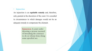 • Injunction
An injunction is an equitable remedy and, therefore,
only granted at the discretion of the court. It is awarded
in circumstances in which damages would not be an
adequate remedy to compensate the claimant.
 