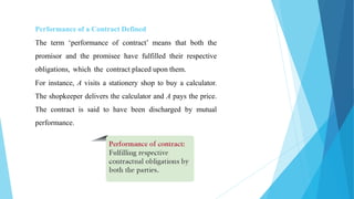 Performance of a Contract Defined
The term ‘performance of contract’ means that both the
promisor and the promisee have fulfilled their respective
obligations, which the contract placed upon them.
For instance, A visits a stationery shop to buy a calculator.
The shopkeeper delivers the calculator and A pays the price.
The contract is said to have been discharged by mutual
performance.
 