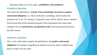 Injunction orders are of two types—prohibitory and mandatory.
Prohibitory injunction
This orders the defendant to restrain from committing a breach of a negative
contractual obligation, i.e., where he/she does something, which he/she had
promised not to do. For instance, G agreed to source all the electric power required
forhis house from M but started buying part of his requirement from some other
company. He was restrained by an injunction order from buying electricity from
the other source.
Mandatory injunction
This, on the other hand, compels the performance ofa positive contractual
obligation, for example, compelling an employee to do any work or attend at any
place in order to do any work.
 